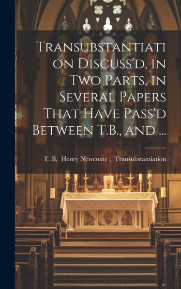 Transubstantiation Discuss'D, In Two Parts, In Several Papers That Have Pass'D Between T.B., And ...