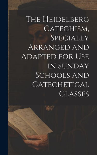 The Heidelberg Catechism, Specially Arranged And Adapted For Use In Sunday Schools And Catechetical Classes