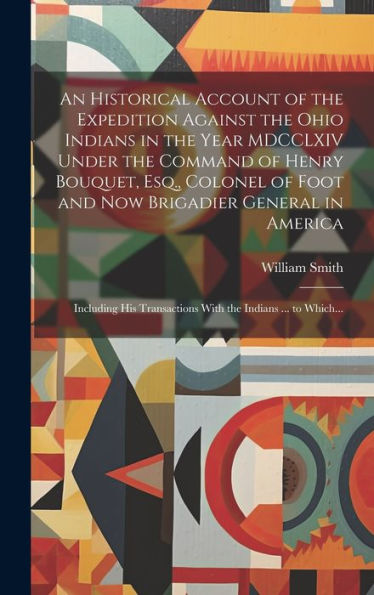 An Historical Account Of The Expedition Against The Ohio Indians In The Year Mdcclxiv Under The Command Of Henry Bouquet, Esq., Colonel Of Foot And ... Transactions With The Indians ... To Which...