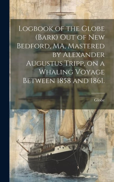 Logbook Of The Globe (Bark) Out Of New Bedford, Ma, Mastered By Alexander Augustus Tripp, On A Whaling Voyage Between 1858 And 1861.