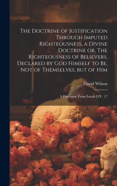 The Doctrine Of Justification Through Imputed Righteousness, A Divine Doctrine Or, The Righteousness Of Believers, Declared By God Himself To Be, Not ... But Of Him: A Discourse From Isaiah Liv. 17