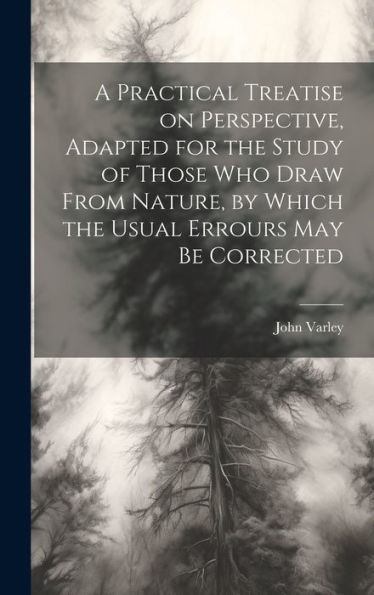 A Practical Treatise On Perspective, Adapted For The Study Of Those Who Draw From Nature, By Which The Usual Errours May Be Corrected