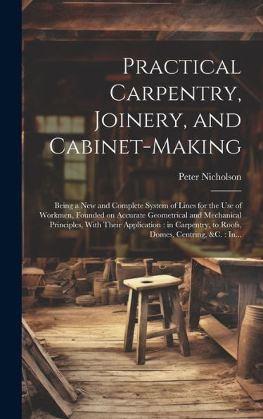 Practical Carpentry, Joinery, And Cabinet-Making: Being A New And Complete System Of Lines For The Use Of Workmen, Founded On Accurate Geometrical And ... To Roofs, Domes, Centring, &C.: In...