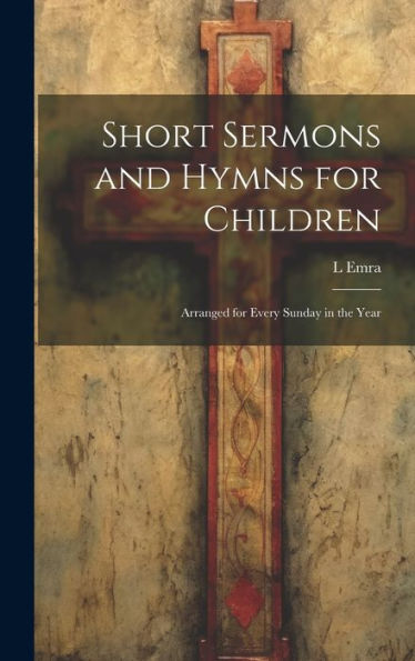 Short Sermons And Hymns For Children: Arranged For Every Sunday In The Year