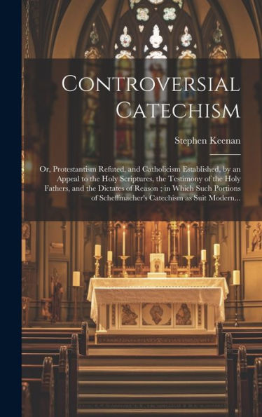 Controversial Catechism: Or, Protestantism Refuted, And Catholicism Established, By An Appeal To The Holy Scriptures, The Testimony Of The Holy ... Of Scheffmacher's Catechism As Suit Modern...