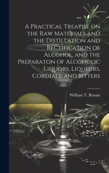 A Practical Treatise On The Raw Materials And The Distillation And Rectification Of Alcohol, And The Preparaton Of Alcoholic Liquors, Liqueurs, Cordials, And Bitters