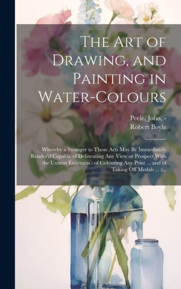 The Art Of Drawing, And Painting In Water-Colours: Whereby A Stranger To Those Arts May Be Immediately Render'D Capable Of Delineating Any View Or ... Print ... And Of Taking Off Medals ...: ...