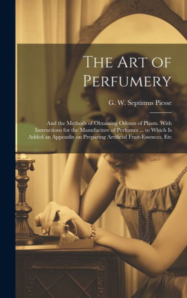 The Art Of Perfumery: And The Methods Of Obtaining Odours Of Plants. With Instructions For The Manufacture Of Perfumes ... To Which Is Added An Appendix On Preparing Artificial Fruit-Essences, Etc