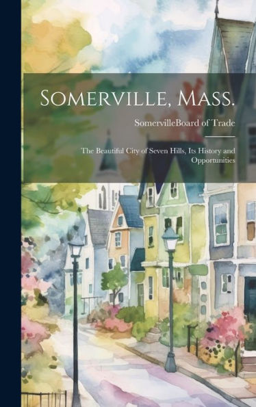 Somerville, Mass.; The Beautiful City Of Seven Hills, Its History And Opportunities