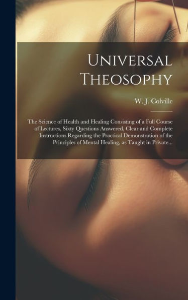 Universal Theosophy: The Science Of Health And Healing Consisting Of A Full Course Of Lectures, Sixty Questions Answered, Clear And Complete ... Of Mental Healing, As Taught In Private...