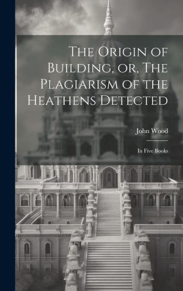The Origin Of Building, Or, The Plagiarism Of The Heathens Detected: In Five Books