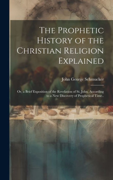 The Prophetic History Of The Christian Religion Explained: Or, A Brief Exposition Of The Revelation Of St. John, According To A New Discovery Of Prophetical Time..