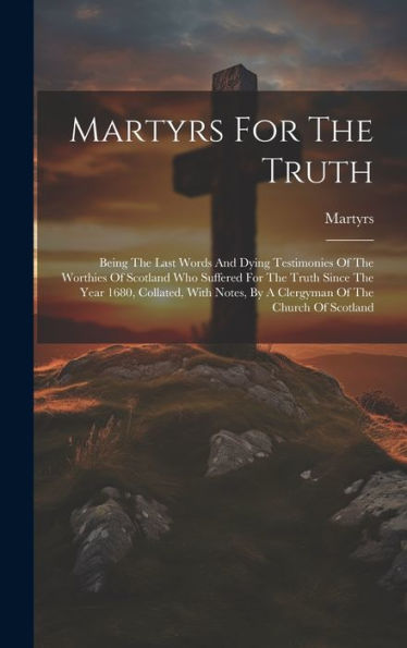 Martyrs For The Truth: Being The Last Words And Dying Testimonies Of The Worthies Of Scotland Who Suffered For The Truth Since The Year 1680, ... By A Clergyman Of The Church Of Scotland