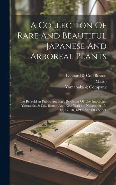 A Collection Of Rare And Beautiful Japanese And Arboreal Plants: To Be Sold At Public Auction: By Order Of The Importers, Yamanaka & Co., Boston And ... 15, 16, 17, 18, 1899, At 3:00 O'Clock