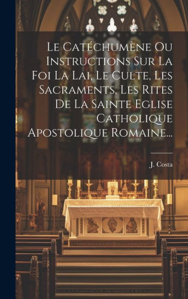 Le Catéchumène Ou Instructions Sur La Foi La Lai, Le Culte, Les Sacraments, Les Rites De La Sainte Eglise Catholique Apostolique Romaine... (French Edition)