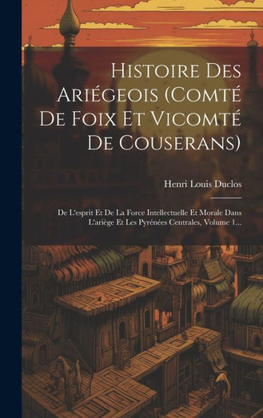 Histoire Des Ariégeois (Comté De Foix Et Vicomté De Couserans): De L'Esprit Et De La Force Intellectuelle Et Morale Dans L'Ariège Et Les Pyrénées Centrales, Volume 1... (French Edition)