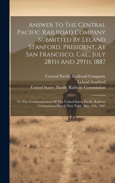 Answer To The Central Pacific Railroad Company Submitted By Leland Stanford, President, At San Francisco, Cal., July 28Th And 29Th, 1887: To The ... Commission Dated, New York, May 12Th, 1887