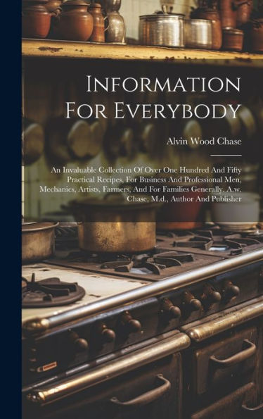 Information For Everybody: An Invaluable Collection Of Over One Hundred And Fifty Practical Recipes, For Business And Professional Men, Mechanics, ... A.W. Chase, M.D., Author And Publisher