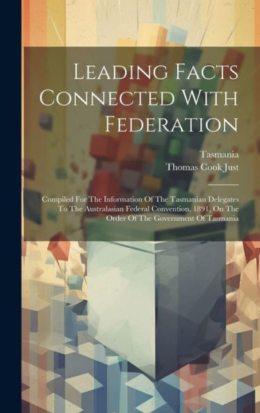 Leading Facts Connected With Federation: Compiled For The Information Of The Tasmanian Delegates To The Australasian Federal Convention, 1891, On The Order Of The Government Of Tasmania