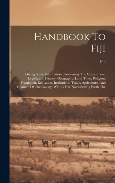 Handbook To Fiji: Giving Some Information Concerning The Government, Legislation, History, Geography, Land Titles, Religion, Population, Education, ... Colony. With A Few Notes Setting Forth The