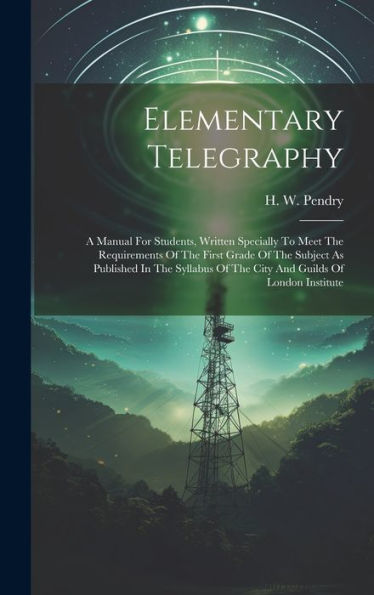 Elementary Telegraphy: A Manual For Students, Written Specially To Meet The Requirements Of The First Grade Of The Subject As Published In The Syllabus Of The City And Guilds Of London Institute