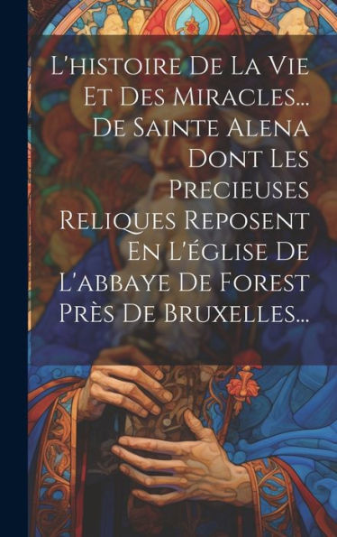 L'Histoire De La Vie Et Des Miracles... De Sainte Alena Dont Les Precieuses Reliques Reposent En L'Église De L'Abbaye De Forest Près De Bruxelles... (French Edition)