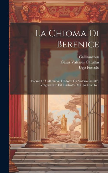 La Chioma Di Berenice: Poëma Di Callimaco, Tradotta Da Valerio Catullo, Volgarizzato Ed Illustrato Da Ugo Foscolo... (Italian Edition)