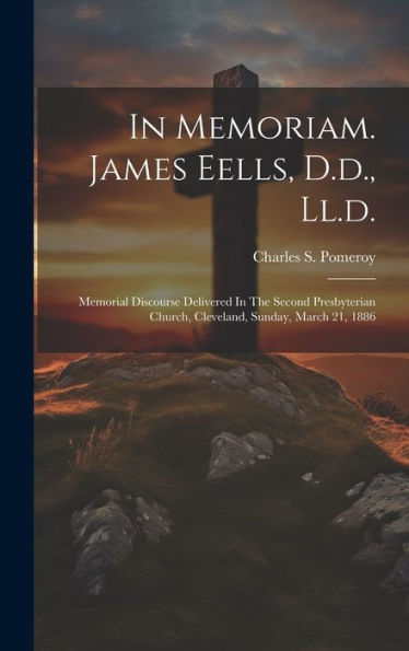 In Memoriam. James Eells, D.D., Ll.D.: Memorial Discourse Delivered In The Second Presbyterian Church, Cleveland, Sunday, March 21, 1886