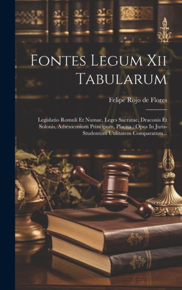 Fontes Legum Xii Tabularum: Legislatio Romuli Et Numae, Leges Sacratae, Draconis Et Solonis, Atheniensium Principum, Placita: Opus In Juris-Studentum Utilitatem Comparatum... (Latin Edition)