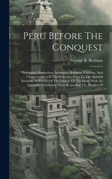 Peru Before The Conquest: Territories, Institutions, Industries, Religion, Customs, And Characteristics Of The Peruvians Prior To The Spanish ... Containing Notes Regarding The Peoples Of