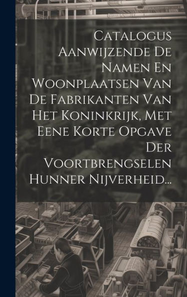 Catalogus Aanwijzende De Namen En Woonplaatsen Van De Fabrikanten Van Het Koninkrijk, Met Eene Korte Opgave Der Voortbrengselen Hunner Nijverheid... (French Edition)