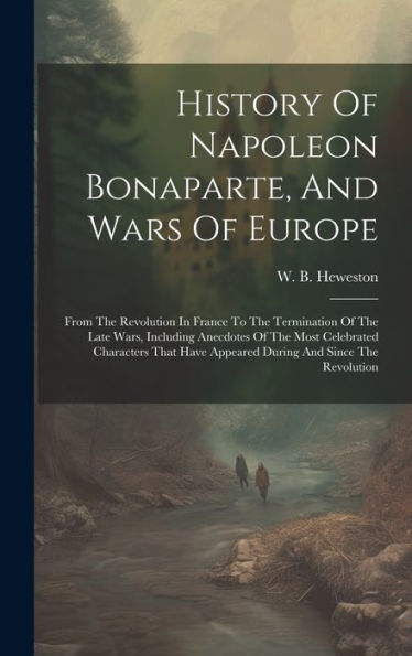 History Of Napoleon Bonaparte, And Wars Of Europe: From The Revolution In France To The Termination Of The Late Wars, Including Anecdotes Of The Most ... Have Appeared During And Since The Revolution