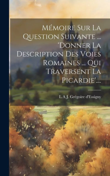 Mémoire Sur La Question Suivante ... 'Donner La Description Des Voies Romaines ... Qui Traversent La Picardie'.... (French Edition)