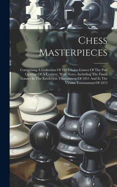 Chess Masterpieces: Comprising A Collection Of 150 Choice Games Of The Past Quarter Of A Century, With Notes, Including The Finest Games In The ... Of 1851 And In The Vienna Tournament Of 1873