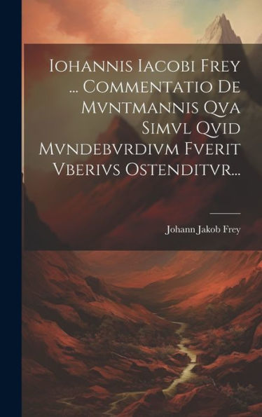 Iohannis Iacobi Frey ... Commentatio De Mvntmannis Qva Simvl Qvid Mvndebvrdivm Fverit Vberivs Ostenditvr... (Latin Edition)