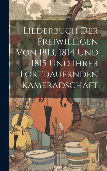 Liederbuch Der Freiwilligen Von 1813, 1814 Und 1815 Und Ihrer Fortdauernden Kameradschaft