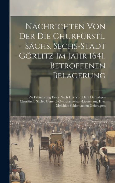 Nachrichten Von Der Die Churfürstl. Sächs. Sechs-Stadt Görlitz Im Jahr 1641. Betroffenen Belagerung: Zu Erläuterung Einer Nach Der Von Dem Damaligen ... Hrn. Melchior Schlomachen Gefertigten