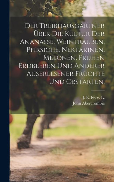 Der Treibhausgärtner Über Die Kultur Der Ananasse, Weintrauben, Pfirsiche, Nektarinen, Melonen, Frühen Erdbeeren Und Anderer Auserlesener Früchte Und Obstarten. (German Edition)