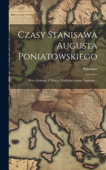 Czasy Stanisawa Augusta Poniatowskiego: Przez Jednego Z Pozow Wielkiego Sejmu Napisane... (Polish Edition)