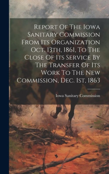 Report Of The Iowa Sanitary Commission From Its Organization Oct. 13Th, 1861, To The Close Of Its Service By The Transfer Of Its Work To The New Commission, Dec. 1St, 1863
