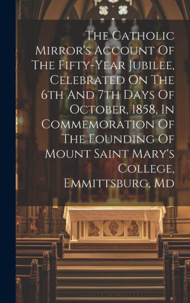 The Catholic Mirror's Account Of The Fifty-Year Jubilee, Celebrated On The 6Th And 7Th Days Of October, 1858, In Commemoration Of The Founding Of Mount Saint Mary's College, Emmittsburg, Md