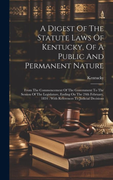 A Digest Of The Statute Laws Of Kentucky, Of A Public And Permanent Nature: From The Commencement Of The Government To The Session Of The Legislature, ... 1834: With References To Judicial Decisions