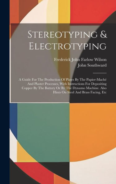 Stereotyping & Electrotyping: A Guide For The Production Of Plates By The Papier-Maché And Plaster Processes, With Instructions For Depositing Copper ... Also Hints On Steel And Brass Facing, Etc