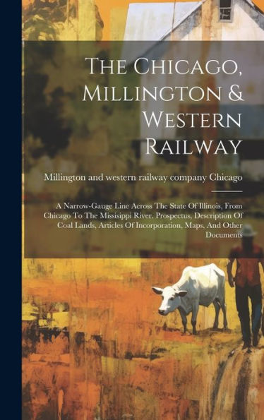 The Chicago, Millington & Western Railway: A Narrow-Gauge Line Across The State Of Illinois, From Chicago To The Missisippi River. Prospectus, ... Of Incorporation, Maps, And Other Documents