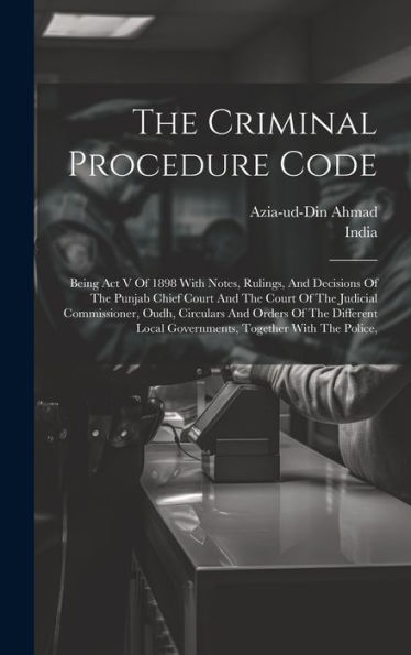 The Criminal Procedure Code: Being Act V Of 1898 With Notes, Rulings, And Decisions Of The Punjab Chief Court And The Court Of The Judicial ... Local Governments, Together With The Police,