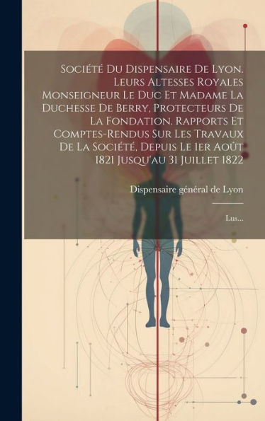 Société Du Dispensaire De Lyon. Leurs Altesses Royales Monseigneur Le Duc Et Madame La Duchesse De Berry, Protecteurs De La Fondation. Rapports Et ... 31 Juillet 1822: Lus... (French Edition)