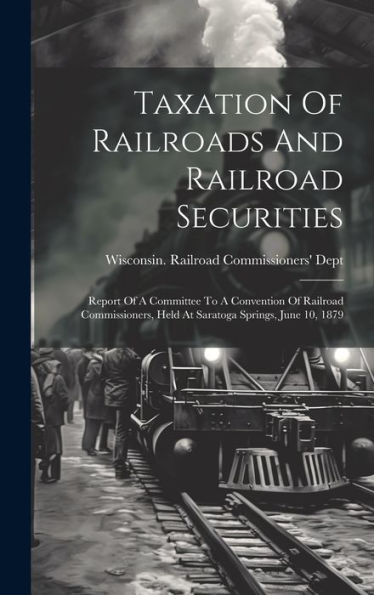 Taxation Of Railroads And Railroad Securities: Report Of A Committee To A Convention Of Railroad Commissioners, Held At Saratoga Springs, June 10, 1879