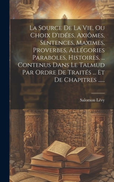 La Source De La Vie, Ou Choix D'Idées, Axiômes, Sentences, Maximes, Proverbes, Allégories Paraboles, Histoires, ... Contenus Dans Le Talmud Par Ordre ... ... Et De Chapitres ...... (French Edition)