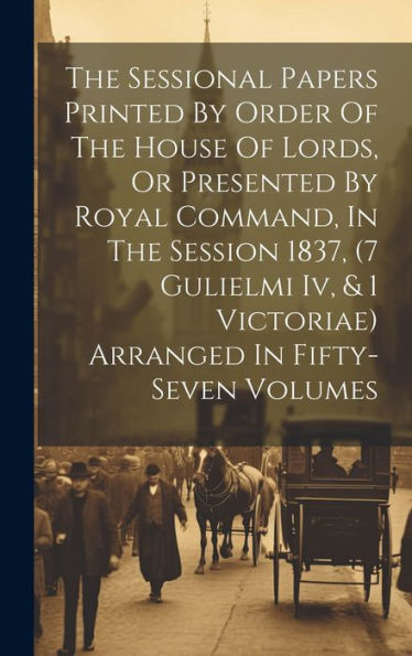The Sessional Papers Printed By Order Of The House Of Lords, Or Presented By Royal Command, In The Session 1837, (7 Gulielmi Iv, & 1 Victoriae) Arranged In Fifty-Seven Volumes
