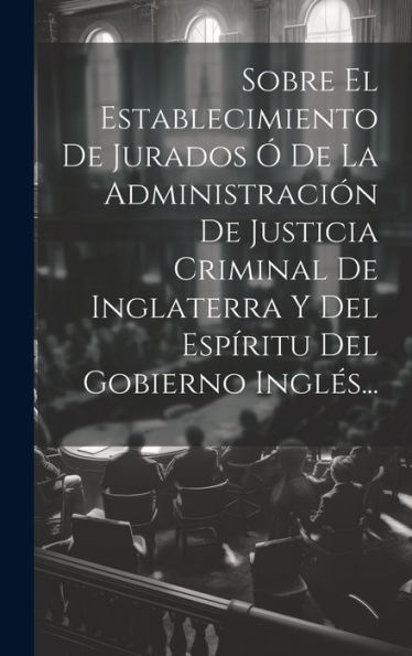 Sobre El Establecimiento De Jurados Ó De La Administración De Justicia Criminal De Inglaterra Y Del Espíritu Del Gobierno Inglés... (Spanish Edition)